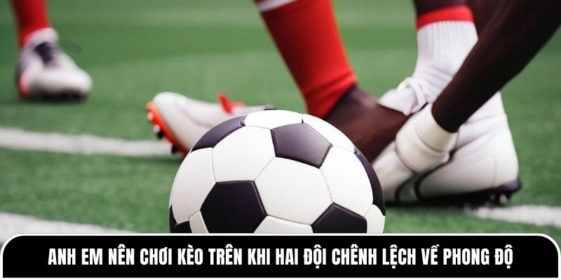 Anh em nên chơi kèo trên khi hai đội chênh lệch về phong độ