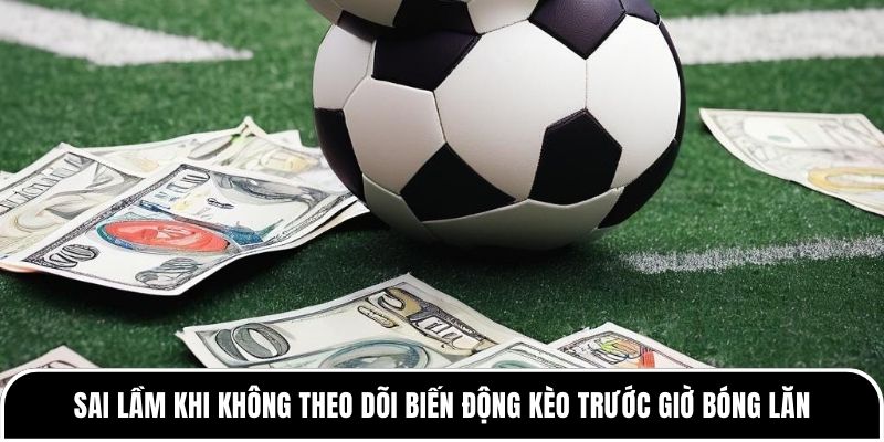Nhiều anh em sai lầm khi không theo dõi biến động kèo trước giờ bóng lăn